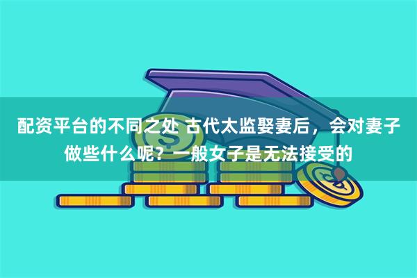 配资平台的不同之处 古代太监娶妻后，会对妻子做些什么呢？一般女子是无法接受的