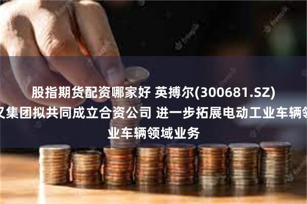 股指期货配资哪家好 英搏尔(300681.SZ)：与杭叉集团拟共同成立合资公司 进一步拓展电动工业车辆领域业务