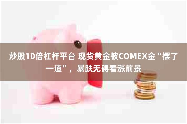 炒股10倍杠杆平台 现货黄金被COMEX金“摆了一道”，暴跌无碍看涨前景