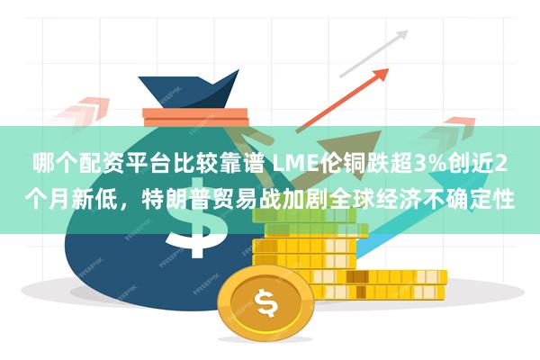 哪个配资平台比较靠谱 LME伦铜跌超3%创近2个月新低，特朗普贸易战加剧全球经济不确定性