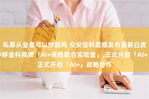 私募从业者可以炒股吗 众安信科震撼发布最新白皮书并携手中移金科揭牌「AI+保险联合实验室」,正式开启「AI+」战略合作