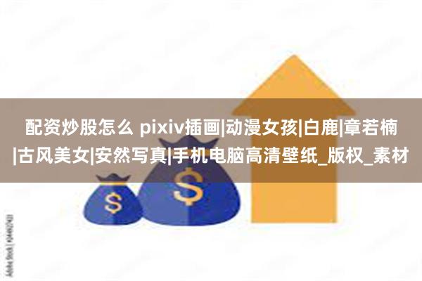 配资炒股怎么 pixiv插画|动漫女孩|白鹿|章若楠|古风美女|安然写真|手机电脑高清壁纸_版权_素材