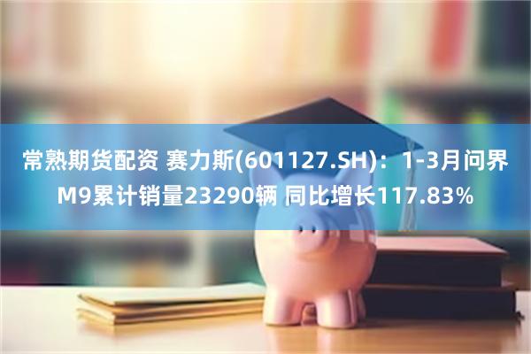 常熟期货配资 赛力斯(601127.SH)：1-3月问界M9累计销量23290辆 同比增长117.83%