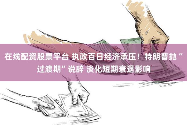 在线配资股票平台 执政百日经济承压！特朗普抛“过渡期”说辞 淡化短期衰退影响
