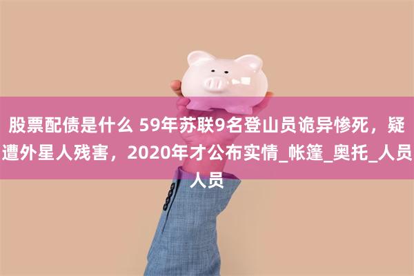 股票配债是什么 59年苏联9名登山员诡异惨死，疑遭外星人残害，2020年才公布实情_帐篷_奥托_人员