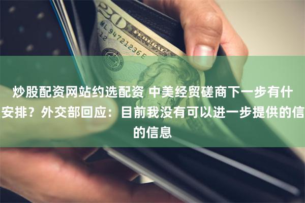 炒股配资网站约选配资 中美经贸磋商下一步有什么安排？外交部回应：目前我没有可以进一步提供的信息