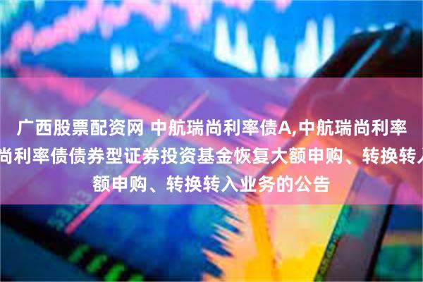 广西股票配资网 中航瑞尚利率债A,中航瑞尚利率债C: 中航瑞尚利率债债券型证券投资基金恢复大额申购、转换转入业务的公告