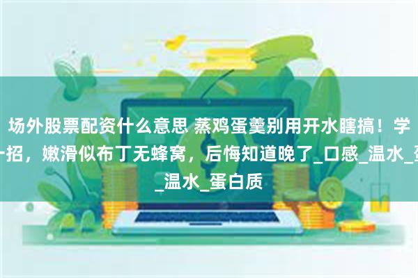 场外股票配资什么意思 蒸鸡蛋羹别用开水瞎搞！学会这一招，嫩滑似布丁无蜂窝，后悔知道晚了_口感_温水_蛋白质